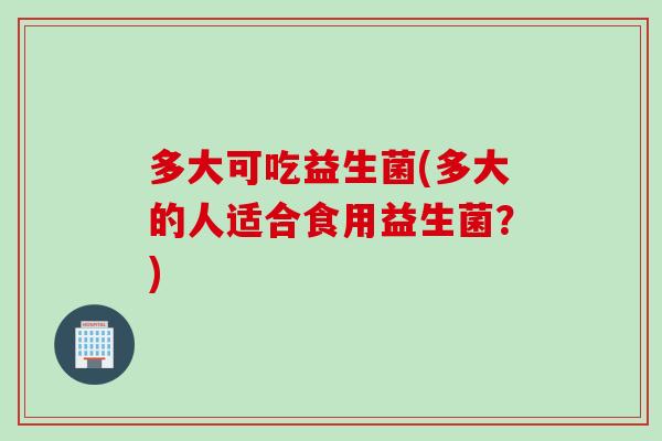 多大可吃益生菌(多大的人适合食用益生菌?) 多大可吃益生菌(多大的人适合食用益生菌?)