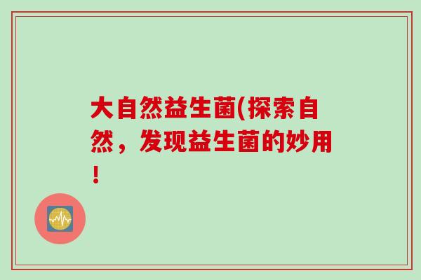 大自然益生菌(探索自然,发现益生菌的妙用! 大自然益生菌(探索自然,发现益生菌的妙用!