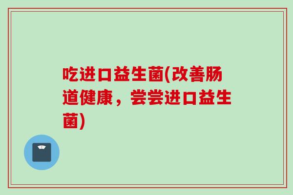 吃进口益生菌(改善肠道健康,尝尝进口益生菌) 吃进口益生菌(改善肠道健康,尝尝进口益生菌)