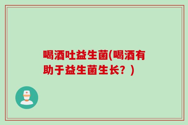 喝酒吐益生菌(喝酒有助于益生菌生长？)