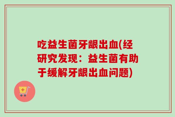 吃益生菌牙龈出(经研究发现：益生菌有助于缓解牙龈出问题)