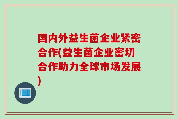 国内外益生菌企业紧密合作(益生菌企业密切合作助力全球市场发展)