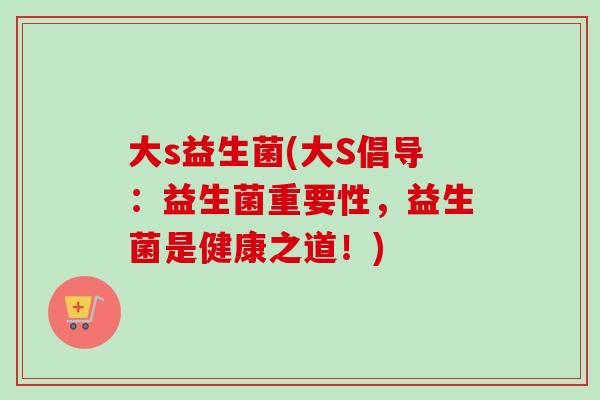 大s益生菌(大S倡导：益生菌重要性，益生菌是健康之道！)