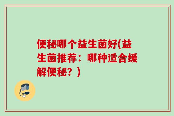 哪个益生菌好(益生菌推荐:哪种适合缓解?) 哪个益生菌好(益生菌推荐:哪种适合缓解?)