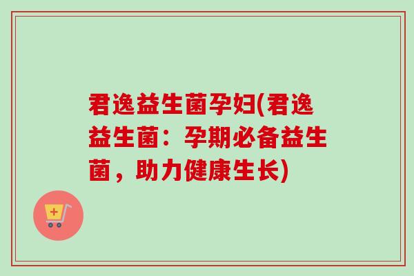 君逸益生菌孕妇(君逸益生菌:孕期必备益生菌,助力健康生长) 君逸益生菌孕妇(君逸益生菌:孕期必备益生菌,助力健康生长)