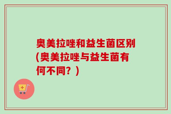 奥美拉唑和益生菌区别(奥美拉唑与益生菌有何不同?) 奥美拉唑和益生菌区别(奥美拉唑与益生菌有何不同?)