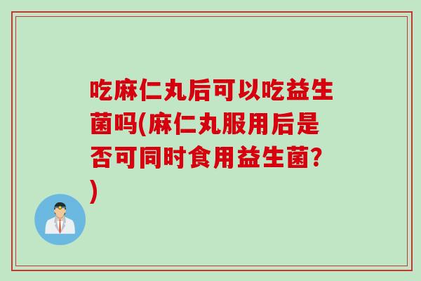 吃麻仁丸后可以吃益生菌吗(麻仁丸服用后是否可同时食用益生菌？)