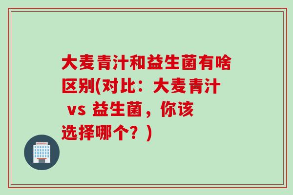 大麦青汁和益生菌有啥区别(对比:大麦青汁 vs 益生菌,你该选择哪个?) 大麦青汁和益生菌有啥区别(对比:大麦青汁 vs 益生菌,你该选择哪个?)