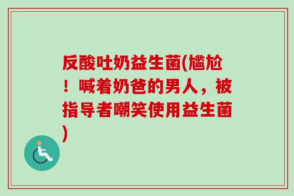 反酸吐奶益生菌(尴尬！喊着奶爸的男人，被指导者嘲笑使用益生菌)