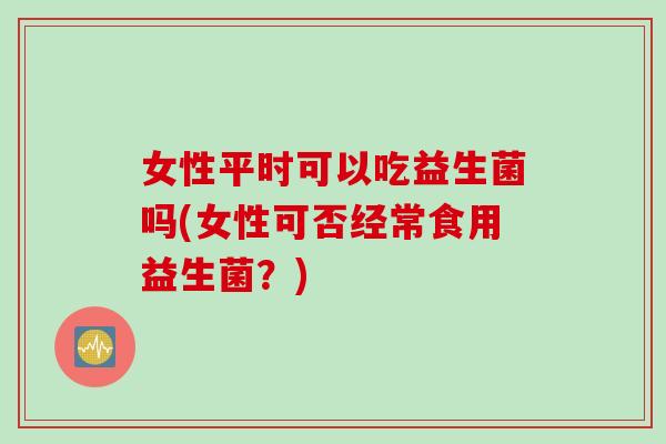 女性平时可以吃益生菌吗(女性可否经常食用益生菌?) 女性平时可以吃益生菌吗(女性可否经常食用益生菌?)