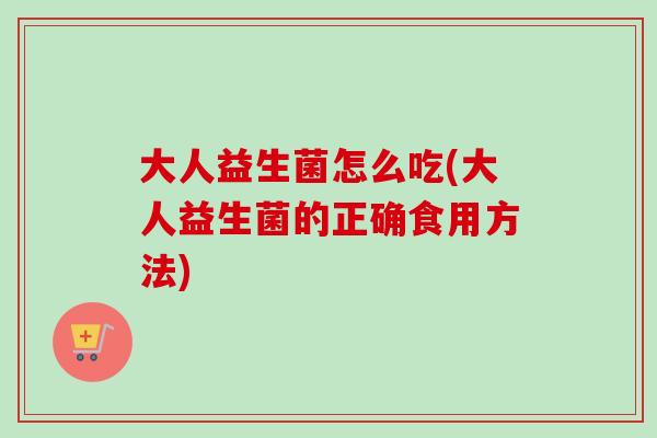 大人益生菌怎么吃(大人益生菌的正确食用方法) 大人益生菌怎么吃(大人益生菌的正确食用方法)