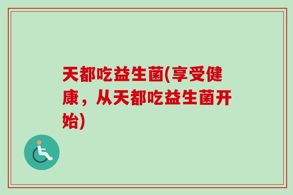 天都吃益生菌(享受健康,从天都吃益生菌开始) 天都吃益生菌(享受健康,从天都吃益生菌开始)
