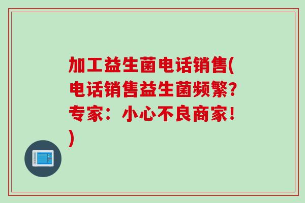 加工益生菌电话销售(电话销售益生菌频繁？专家：小心不良商家！)