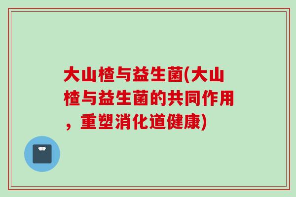 大山楂与益生菌(大山楂与益生菌的共同作用,重塑消化道健康) 大山楂与益生菌(大山楂与益生菌的共同作用,重塑消化道健康)