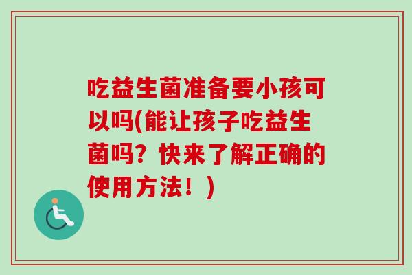 吃益生菌准备要小孩可以吗(能让孩子吃益生菌吗？快来了解正确的使用方法！)