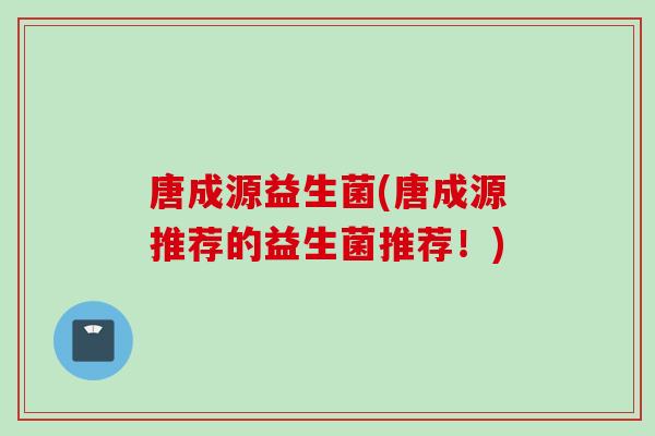 唐成源益生菌(唐成源推荐的益生菌推荐！)