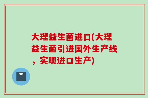 大理益生菌进口(大理益生菌引进国外生产线，实现进口生产)