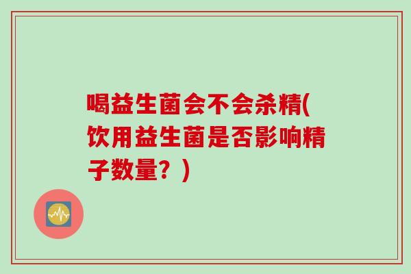 喝益生菌会不会杀精(饮用益生菌是否影响精子数量?) 喝益生菌会不会杀精(饮用益生菌是否影响精子数量?)