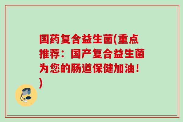 国药复合益生菌(重点推荐：国产复合益生菌为您的肠道保健加油！)
