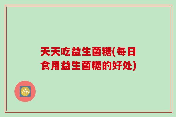 天天吃益生菌糖(每日食用益生菌糖的好处)