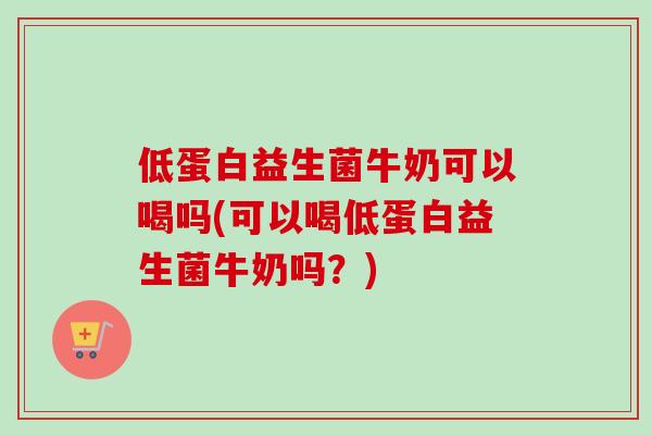 低蛋白益生菌牛奶可以喝吗(可以喝低蛋白益生菌牛奶吗？)