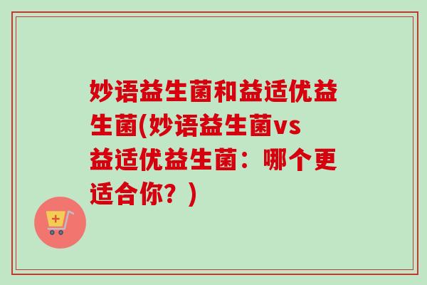 妙语益生菌和益适优益生菌(妙语益生菌vs益适优益生菌:哪个更适合你?) 妙语益生菌和益适优益生菌(妙语益生菌vs益适优益生菌:哪个更适合你?)
