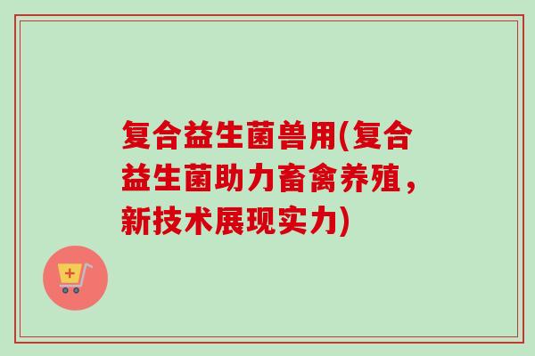 复合益生菌兽用(复合益生菌助力畜禽养殖,新技术展现实力) 复合益生菌兽用(复合益生菌助力畜禽养殖,新技术展现实力)
