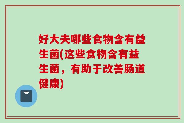 好大夫哪些食物含有益生菌(这些食物含有益生菌，有助于改善肠道健康)
