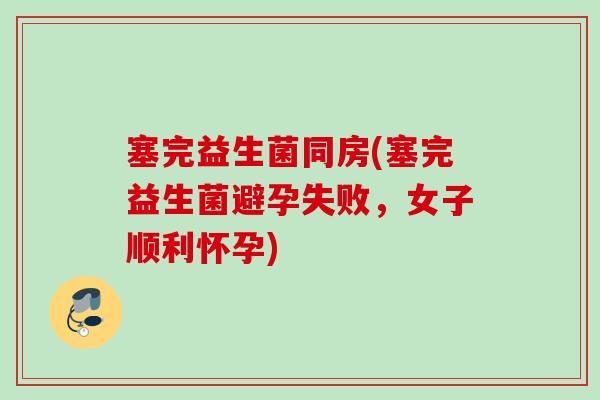 塞完益生菌同房(塞完益生菌避孕失败，女子顺利怀孕)