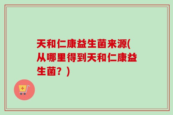 天和仁康益生菌来源(从哪里得到天和仁康益生菌？)