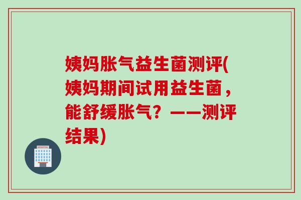 姨妈益生菌测评(姨妈期间试用益生菌，能舒缓？——测评结果)