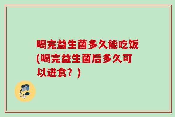 喝完益生菌多久能吃饭(喝完益生菌后多久可以进食？)