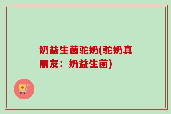 奶益生菌驼奶(驼奶真朋友：奶益生菌)