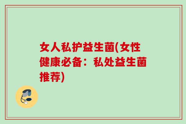 女人私护益生菌(女性健康必备：私处益生菌推荐)
