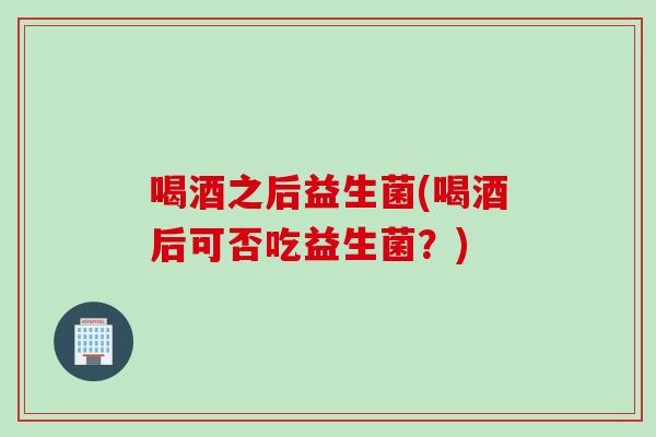 喝酒之后益生菌(喝酒后可否吃益生菌?) 喝酒之后益生菌(喝酒后可否吃益生菌?)