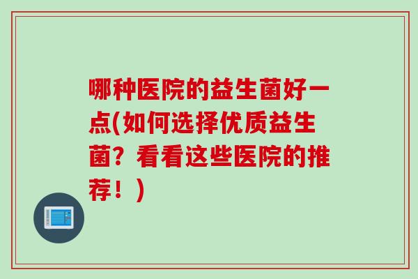 哪种医院的益生菌好一点(如何选择优质益生菌？看看这些医院的推荐！)