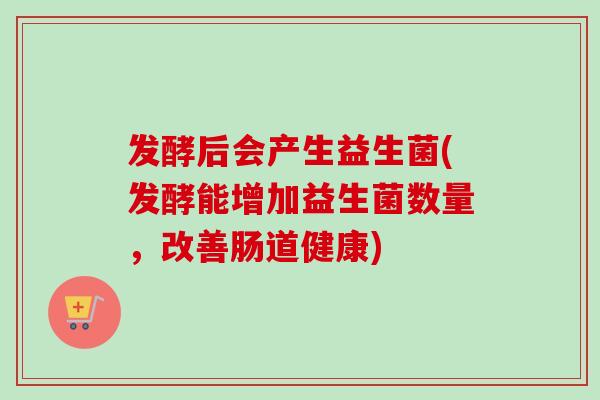 发酵后会产生益生菌(发酵能增加益生菌数量，改善肠道健康)