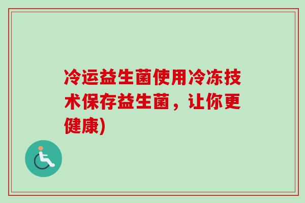 冷运益生菌使用冷冻技术保存益生菌,让你更健康) 冷运益生菌使用冷冻技术保存益生菌,让你更健康)