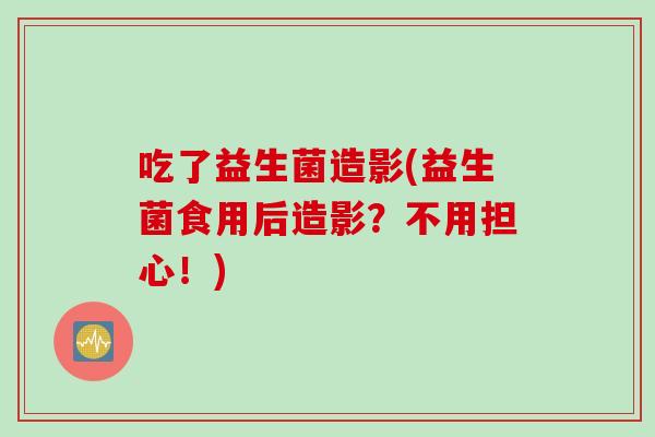 吃了益生菌造影(益生菌食用后造影?不用担心!) 吃了益生菌造影(益生菌食用后造影?不用担心!)