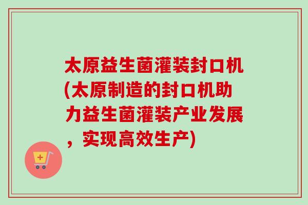太原益生菌灌装封口机(太原制造的封口机助力益生菌灌装产业发展，实现高效生产)