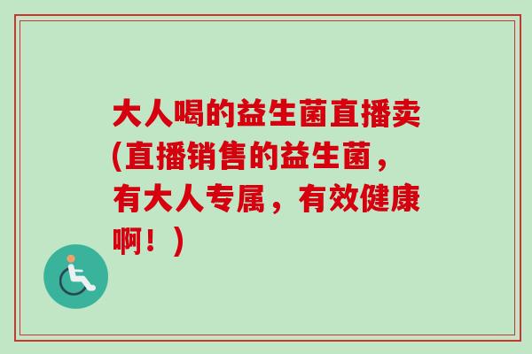 大人喝的益生菌直播卖(直播销售的益生菌,有大人专属,有效健康啊!) 大人喝的益生菌直播卖(直播销售的益生菌,有大人专属,有效健康啊!)