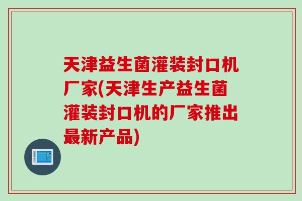 天津益生菌灌装封口机厂家(天津生产益生菌灌装封口机的厂家推出新产品)