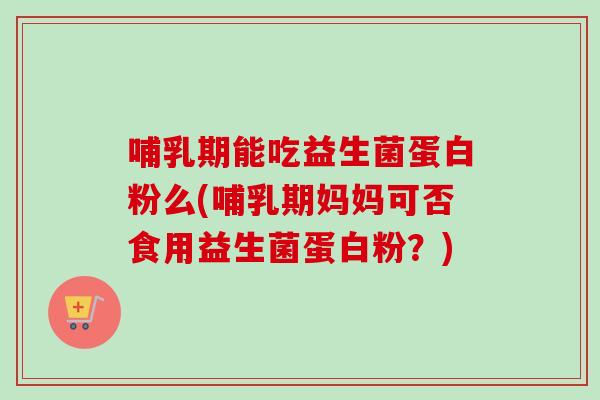 哺乳期能吃益生菌蛋白粉么(哺乳期妈妈可否食用益生菌蛋白粉？)