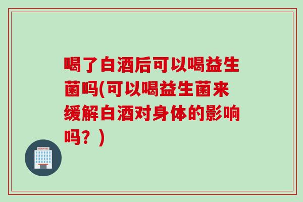 喝了白酒后可以喝益生菌吗(可以喝益生菌来缓解白酒对身体的影响吗?) 喝了白酒后可以喝益生菌吗(可以喝益生菌来缓解白酒对身体的影响吗?)