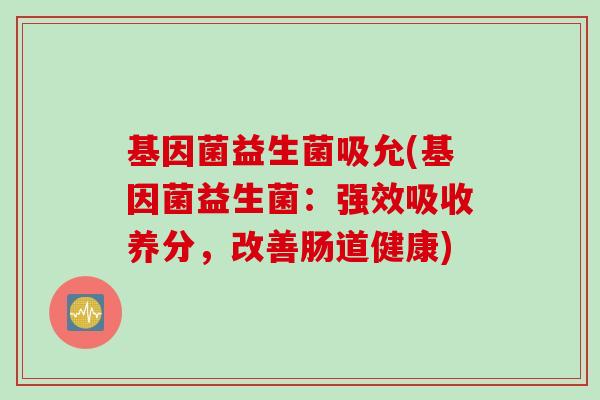 基因菌益生菌吸允(基因菌益生菌:强效吸收养分,改善肠道健康) 基因菌益生菌吸允(基因菌益生菌:强效吸收养分,改善肠道健康)
