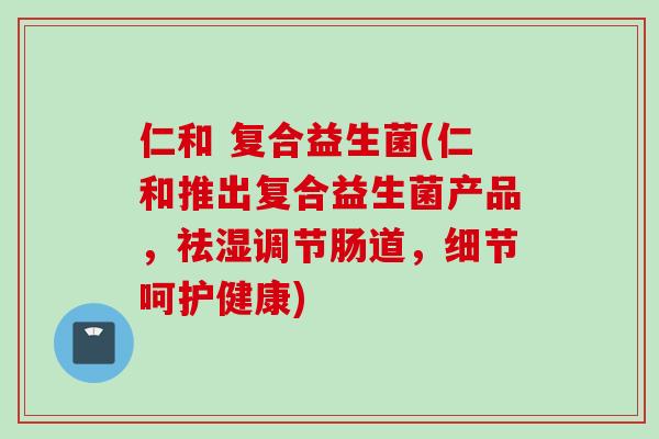 仁和 复合益生菌(仁和推出复合益生菌产品,祛湿调节肠道,细节呵护健康) 仁和 复合益生菌(仁和推出复合益生菌产品,祛湿调节肠道,细节呵护健康)