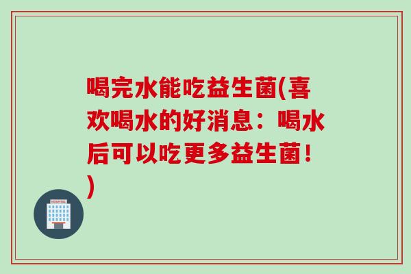 喝完水能吃益生菌(喜欢喝水的好消息:喝水后可以吃更多益生菌!) 喝完水能吃益生菌(喜欢喝水的好消息:喝水后可以吃更多益生菌!)