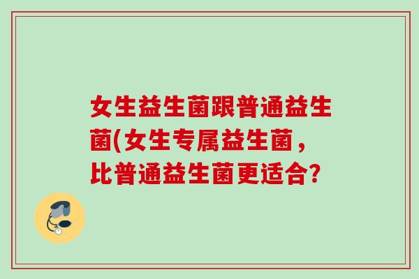 女生益生菌跟普通益生菌(女生专属益生菌,比普通益生菌更适合? 女生益生菌跟普通益生菌(女生专属益生菌,比普通益生菌更适合?