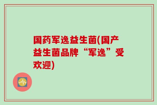 国药军逸益生菌(国产益生菌品牌“军逸”受欢迎)