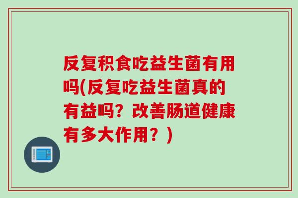 反复积食吃益生菌有用吗(反复吃益生菌真的有益吗？改善肠道健康有多大作用？)